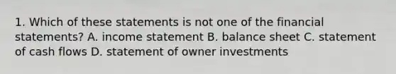 1. Which of these statements is not one of the financial statements? A. income statement B. balance sheet C. statement of cash flows D. statement of owner investments