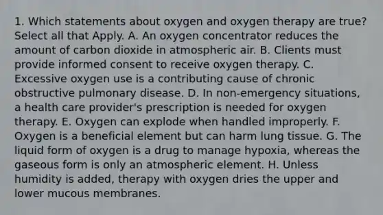 1. Which statements about oxygen and oxygen therapy are true? Select all that Apply. A. An oxygen concentrator reduces the amount of carbon dioxide in atmospheric air. B. Clients must provide informed consent to receive oxygen therapy. C. Excessive oxygen use is a contributing cause of chronic obstructive pulmonary disease. D. In non-emergency situations, a health care provider's prescription is needed for oxygen therapy. E. Oxygen can explode when handled improperly. F. Oxygen is a beneficial element but can harm lung tissue. G. The liquid form of oxygen is a drug to manage hypoxia, whereas the gaseous form is only an atmospheric element. H. Unless humidity is added, therapy with oxygen dries the upper and lower mucous membranes.