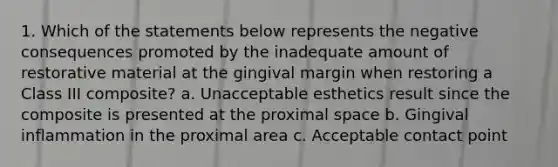 1. Which of the statements below represents the negative consequences promoted by the inadequate amount of restorative material at the gingival margin when restoring a Class III composite? a. Unacceptable esthetics result since the composite is presented at the proximal space b. Gingival inflammation in the proximal area c. Acceptable contact point