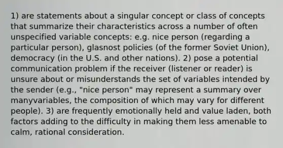 1) are statements about a singular concept or class of concepts that summarize their characteristics across a number of often unspecified variable concepts: e.g. nice person (regarding a particular person), glasnost policies (of the former Soviet Union), democracy (in the U.S. and other nations). 2) pose a potential communication problem if the receiver (listener or reader) is unsure about or misunderstands the set of variables intended by the sender (e.g., "nice person" may represent a summary over manyvariables, the composition of which may vary for different people). 3) are frequently emotionally held and value laden, both factors adding to the difficulty in making them less amenable to calm, rational consideration.