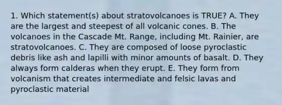 1. Which statement(s) about stratovolcanoes is TRUE? A. They are the largest and steepest of all volcanic cones. B. The volcanoes in the Cascade Mt. Range, including Mt. Rainier, are stratovolcanoes. C. They are composed of loose pyroclastic debris like ash and lapilli with minor amounts of basalt. D. They always form calderas when they erupt. E. They form from volcanism that creates intermediate and felsic lavas and pyroclastic material