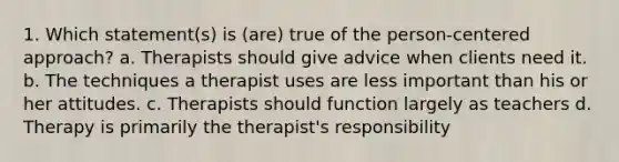 1. Which statement(s) is (are) true of the person-centered approach? a. Therapists should give advice when clients need it. b. The techniques a therapist uses are less important than his or her attitudes. c. Therapists should function largely as teachers d. Therapy is primarily the therapist's responsibility