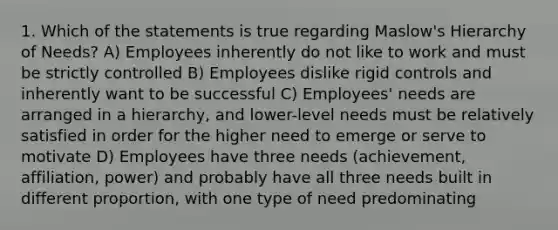 1. Which of the statements is true regarding Maslow's Hierarchy of Needs? A) Employees inherently do not like to work and must be strictly controlled B) Employees dislike rigid controls and inherently want to be successful C) Employees' needs are arranged in a hierarchy, and lower-level needs must be relatively satisfied in order for the higher need to emerge or serve to motivate D) Employees have three needs (achievement, affiliation, power) and probably have all three needs built in different proportion, with one type of need predominating