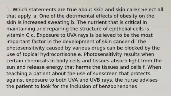 1. Which statements are true about skin and skin care? Select all that apply. a. One of the detrimental effects of obesity on the skin is increased sweating b. The nutrient that is critical in maintaining and repairing the structure of epithelial cells is vitamin C c. Exposure to UVA rays is believed to be the most important factor in the development of skin cancer d. The photosensitivity caused by various drugs can be blocked by the use of topical hydrocortisone e. Photosensitivity results when certain chemicals in body cells and tissues absorb light from the sun and release energy that harms the tissues and cells f. When teaching a patient about the use of sunscreen that protects against exposure to both UVA and UVB rays, the nurse advises the patient to look for the inclusion of benzophenones