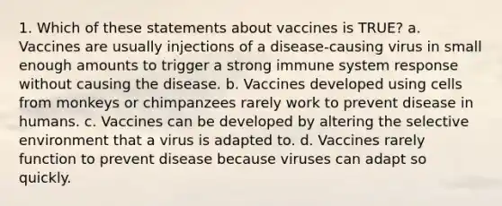 1. Which of these statements about vaccines is TRUE? a. Vaccines are usually injections of a disease-causing virus in small enough amounts to trigger a strong immune system response without causing the disease. b. Vaccines developed using cells from monkeys or chimpanzees rarely work to prevent disease in humans. c. Vaccines can be developed by altering the selective environment that a virus is adapted to. d. Vaccines rarely function to prevent disease because viruses can adapt so quickly.