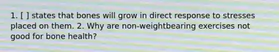 1. [ ] states that bones will grow in direct response to stresses placed on them. 2. Why are non-weightbearing exercises not good for bone health?