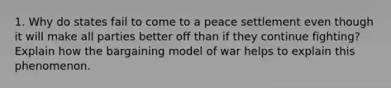 1. Why do states fail to come to a peace settlement even though it will make all parties better off than if they continue fighting? Explain how the bargaining model of war helps to explain this phenomenon.