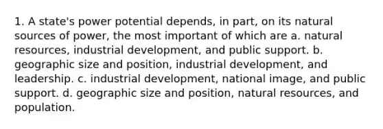 1. A state's power potential depends, in part, on its natural sources of power, the most important of which are a. natural resources, industrial development, and public support. b. geographic size and position, industrial development, and leadership. c. industrial development, national image, and public support. d. geographic size and position, natural resources, and population.