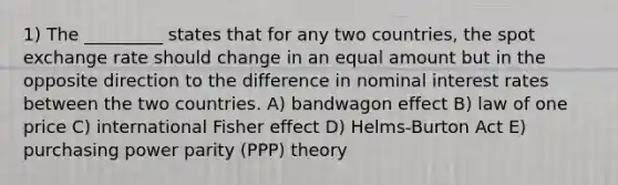 1) The _________ states that for any two countries, the spot exchange rate should change in an equal amount but in the opposite direction to the difference in nominal interest rates between the two countries. A) bandwagon effect B) law of one price C) international Fisher effect D) Helms-Burton Act E) purchasing power parity (PPP) theory