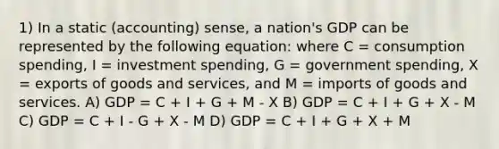 1) In a static (accounting) sense, a nation's GDP can be represented by the following equation: where C = consumption spending, I = investment spending, G = government spending, X = exports of goods and services, and M = imports of goods and services. A) GDP = C + I + G + M - X B) GDP = C + I + G + X - M C) GDP = C + I - G + X - M D) GDP = C + I + G + X + M