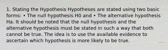 1. Stating the Hypothesis Hypotheses are stated using two basic forms: • The null hypothesis H0 and • The alternative hypothesis Ha. It should be noted that the null hypothesis and the alternative hypothesis must be stated in such a way that both cannot be true. The idea is to use the available evidence to ascertain which hypothesis is more likely to be true.