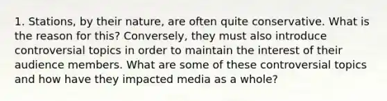 1. Stations, by their nature, are often quite conservative. What is the reason for this? Conversely, they must also introduce controversial topics in order to maintain the interest of their audience members. What are some of these controversial topics and how have they impacted media as a whole?