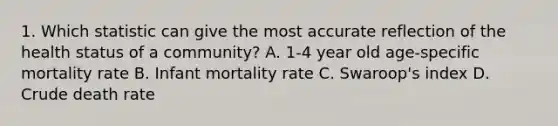 1. Which statistic can give the most accurate reflection of the health status of a community? A. 1-4 year old age-specific mortality rate B. Infant mortality rate C. Swaroop's index D. Crude death rate