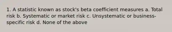 1. A statistic known as stock's beta coefficient measures a. Total risk b. Systematic or market risk c. Unsystematic or business-specific risk d. None of the above