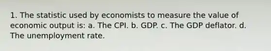 1. The statistic used by economists to measure the value of economic output is: a. The CPI. b. GDP. c. The GDP deflator. d. The <a href='https://www.questionai.com/knowledge/kh7PJ5HsOk-unemployment-rate' class='anchor-knowledge'>unemployment rate</a>.