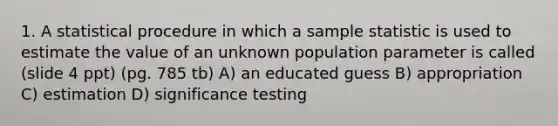 1. A statistical procedure in which a sample statistic is used to estimate the value of an unknown population parameter is called (slide 4 ppt) (pg. 785 tb) A) an educated guess B) appropriation C) estimation D) significance testing