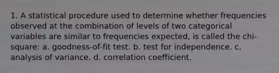 1. A statistical procedure used to determine whether frequencies observed at the combination of levels of two categorical variables are similar to frequencies expected, is called the chi-square: a. goodness-of-fit test. b. test for independence. c. analysis of variance. d. correlation coefficient.