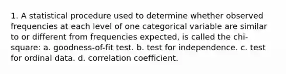 1. A statistical procedure used to determine whether observed frequencies at each level of one categorical variable are similar to or different from frequencies expected, is called the chi-square: a. goodness-of-fit test. b. test for independence. c. test for ordinal data. d. correlation coefficient.