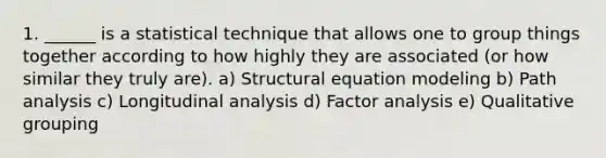 1. ______ is a statistical technique that allows one to group things together according to how highly they are associated (or how similar they truly are). a) Structural equation modeling b) Path analysis c) Longitudinal analysis d) Factor analysis e) Qualitative grouping