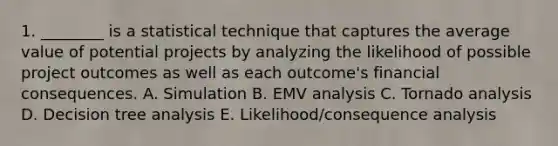 1. ________ is a statistical technique that captures the average value of potential projects by analyzing the likelihood of possible project outcomes as well as each outcome's financial consequences. A. Simulation B. EMV analysis C. Tornado analysis D. Decision tree analysis E. Likelihood/consequence analysis