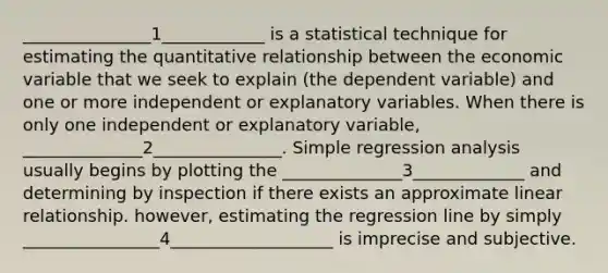 _______________1____________ is a statistical technique for estimating the quantitative relationship between the economic variable that we seek to explain (the dependent variable) and one or more independent or explanatory variables. When there is only one independent or explanatory variable, ______________2_______________. Simple regression analysis usually begins by plotting the ______________3_____________ and determining by inspection if there exists an approximate linear relationship. however, estimating the regression line by simply ________________4___________________ is imprecise and subjective.