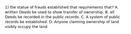 1) the statue of frauds established that requirements that? A. written Deeds be used to show transfer of ownership. B. all Deeds be recorded in the public records. C. A system of public records be established. D. Anyone claiming ownership of land visibly occupy the land