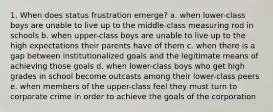 1. When does status frustration emerge? a. when lower-class boys are unable to live up to the middle-class measuring rod in schools b. when upper-class boys are unable to live up to the high expectations their parents have of them c. when there is a gap between institutionalized goals and the legitimate means of achieving those goals d. when lower-class boys who get high grades in school become outcasts among their lower-class peers e. when members of the upper-class feel they must turn to corporate crime in order to achieve the goals of the corporation