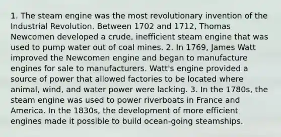 1. The steam engine was the most revolutionary invention of the Industrial Revolution. Between 1702 and 1712, Thomas Newcomen developed a crude, inefficient steam engine that was used to pump water out of coal mines. 2. In 1769, James Watt improved the Newcomen engine and began to manufacture engines for sale to manufacturers. Watt's engine provided a source of power that allowed factories to be located where animal, wind, and water power were lacking. 3. In the 1780s, the steam engine was used to power riverboats in France and America. In the 1830s, the development of more efficient engines made it possible to build ocean-going steamships.