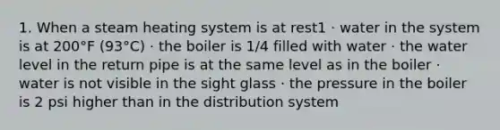 1. When a steam heating system is at rest1 · water in the system is at 200°F (93°C) · the boiler is 1/4 filled with water · the water level in the return pipe is at the same level as in the boiler · water is not visible in the sight glass · the pressure in the boiler is 2 psi higher than in the distribution system