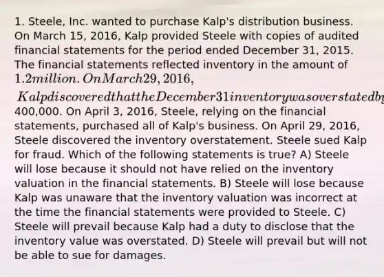 1. Steele, Inc. wanted to purchase Kalp's distribution business. On March 15, 2016, Kalp provided Steele with copies of audited financial statements for the period ended December 31, 2015. The financial statements reflected inventory in the amount of 1.2 million. On March 29, 2016, Kalp discovered that the December 31 inventory was overstated by at least400,000. On April 3, 2016, Steele, relying on the financial statements, purchased all of Kalp's business. On April 29, 2016, Steele discovered the inventory overstatement. Steele sued Kalp for fraud. Which of the following statements is true? A) Steele will lose because it should not have relied on the inventory valuation in the financial statements. B) Steele will lose because Kalp was unaware that the inventory valuation was incorrect at the time the financial statements were provided to Steele. C) Steele will prevail because Kalp had a duty to disclose that the inventory value was overstated. D) Steele will prevail but will not be able to sue for damages.