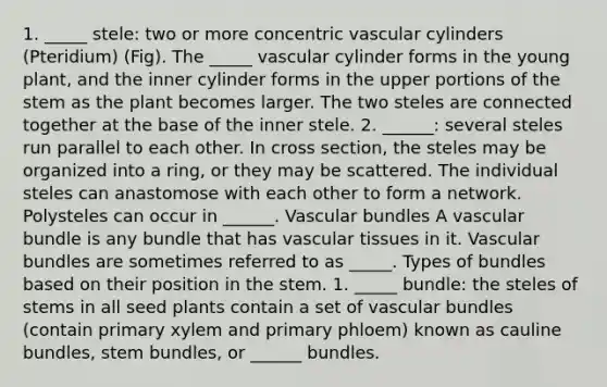 1. _____ stele: two or more concentric vascular cylinders (Pteridium) (Fig). The _____ vascular cylinder forms in the young plant, and the inner cylinder forms in the upper portions of the stem as the plant becomes larger. The two steles are connected together at the base of the inner stele. 2. ______: several steles run parallel to each other. In cross section, the steles may be organized into a ring, or they may be scattered. The individual steles can anastomose with each other to form a network. Polysteles can occur in ______. Vascular bundles A vascular bundle is any bundle that has vascular tissues in it. Vascular bundles are sometimes referred to as _____. Types of bundles based on their position in the stem. 1. _____ bundle: the steles of stems in all seed plants contain a set of vascular bundles (contain primary xylem and primary phloem) known as cauline bundles, stem bundles, or ______ bundles.