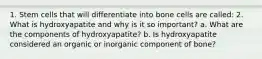 1. Stem cells that will differentiate into bone cells are called: 2. What is hydroxyapatite and why is it so important? a. What are the components of hydroxyapatite? b. Is hydroxyapatite considered an organic or inorganic component of bone?