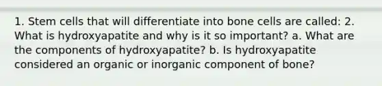 1. Stem cells that will differentiate into bone cells are called: 2. What is hydroxyapatite and why is it so important? a. What are the components of hydroxyapatite? b. Is hydroxyapatite considered an organic or inorganic component of bone?