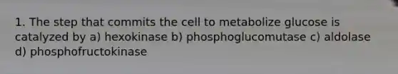 1. The step that commits the cell to metabolize glucose is catalyzed by a) hexokinase b) phosphoglucomutase c) aldolase d) phosphofructokinase