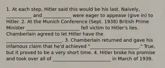 1. At each step, Hitler said this would be his last. Naively, ___________ and ____________ were eager to appease (give in) to Hitler. 2. At the Munich Conference (Sept. 1938) British Prime Minister _______________________ fell victim to Hitler's lies. Chamberlain agreed to let Hitler have the ________________________. 3. Chamberlain returned and gave his infamous claim that he'd achieved "_____________________." True, but it proved to be a very short time. 4. Hitler broke his promise and took over all of _________________________ in March of 1939.