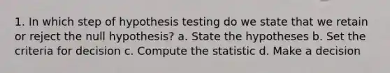 1. In which step of hypothesis testing do we state that we retain or reject the null hypothesis? a. State the hypotheses b. Set the criteria for decision c. Compute the statistic d. Make a decision