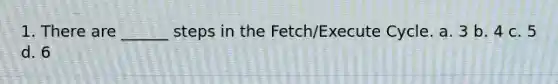 1. There are ______ steps in the Fetch/Execute Cycle. a. 3 b. 4 c. 5 d. 6