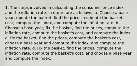 1. The steps involved in calculating the consumer price index and the inflation rate, in order, are as follows: a. Choose a base year, update the basket, find the prices, estimate the basket's cost, compute the index, and compute the inflation rate. b. Choose a base year, fix the basket, find the prices, compute the inflation rate, compute the basket's cost, and compute the index. c. Fix the basket, find the prices, compute the basket's cost, choose a base year and compute the index, and compute the inflation rate. d. Fix the basket, find the prices, compute the inflation rate, compute the basket's cost, and choose a base year and compute the index.