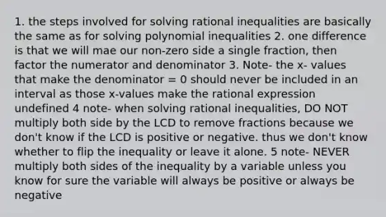 1. the steps involved for solving rational inequalities are basically the same as for solving polynomial inequalities 2. one difference is that we will mae our non-zero side a single fraction, then factor the numerator and denominator 3. Note- the x- values that make the denominator = 0 should never be included in an interval as those x-values make the rational expression undefined 4 note- when solving rational inequalities, DO NOT multiply both side by the LCD to remove fractions because we don't know if the LCD is positive or negative. thus we don't know whether to flip the inequality or leave it alone. 5 note- NEVER multiply both sides of the inequality by a variable unless you know for sure the variable will always be positive or always be negative