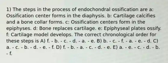 1) The steps in the process of endochondral ossification are a: Ossification center forms in the diaphysis. b: Cartilage calcifies and a bone collar forms. c: Ossification centers form in the epiphyses. d: Bone replaces cartilage. e: Epiphyseal plates ossify. f: Cartilage model develops. The correct chronological order for these steps is A) f. - b. - c. - d. - a. - e. B) b. - c. - f. - a. - e. - d. C) a. - c. - b. - d. - e. - f. D) f. - b. - a. - c. - d. - e. E) a. - e. - c. - d. - b. - f.