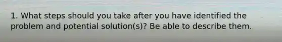 1. What steps should you take after you have identified the problem and potential solution(s)? Be able to describe them.