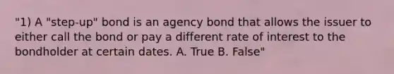 "1) A "step-up" bond is an agency bond that allows the issuer to either call the bond or pay a different rate of interest to the bondholder at certain dates. A. True B. False"