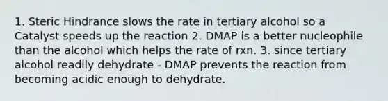 1. Steric Hindrance slows the rate in tertiary alcohol so a Catalyst speeds up the reaction 2. DMAP is a better nucleophile than the alcohol which helps the rate of rxn. 3. since tertiary alcohol readily dehydrate - DMAP prevents the reaction from becoming acidic enough to dehydrate.