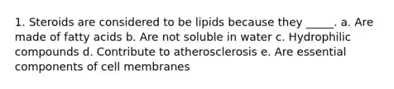 1. Steroids are considered to be lipids because they _____. a. Are made of fatty acids b. Are not soluble in water c. Hydrophilic compounds d. Contribute to atherosclerosis e. Are essential components of cell membranes