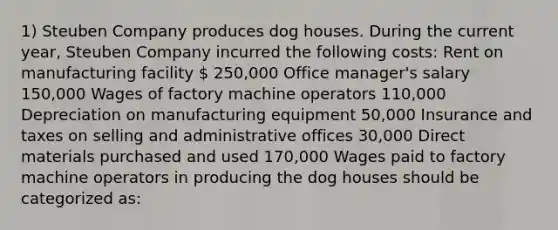 1) Steuben Company produces dog houses. During the current year, Steuben Company incurred the following costs: Rent on manufacturing facility  250,000 Office manager's salary 150,000 Wages of factory machine operators 110,000 Depreciation on manufacturing equipment 50,000 Insurance and taxes on selling and administrative offices 30,000 Direct materials purchased and used 170,000 Wages paid to factory machine operators in producing the dog houses should be categorized as: