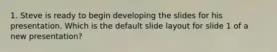 1. Steve is ready to begin developing the slides for his presentation. Which is the default slide layout for slide 1 of a new presentation?