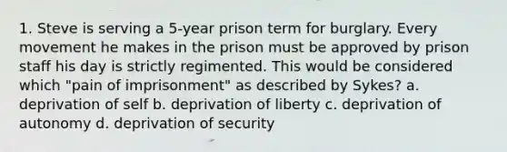 1. Steve is serving a 5-year prison term for burglary. Every movement he makes in the prison must be approved by prison staff his day is strictly regimented. This would be considered which "pain of imprisonment" as described by Sykes? a. deprivation of self b. deprivation of liberty c. deprivation of autonomy d. deprivation of security