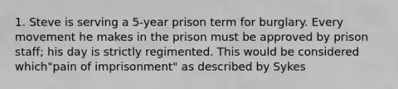 1. Steve is serving a 5-year prison term for burglary. Every movement he makes in the prison must be approved by prison staff; his day is strictly regimented. This would be considered which"pain of imprisonment" as described by Sykes