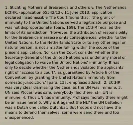 1. Stichting Mothers of Srebrenica and others v. The Netherlands, ECtHR, (application 65542/12), 11 June 2013: application declared insadmissible The Court found that : 'the grant of immunity to the United Nations served a legitimate purpose and was not disproportionate' [para, 169]. The ECtHR recalled the limits of its jurisdiction: 'However, the attribution of responsibility for the Srebrenica massacre or its consequences, whether to the United Nations, to the Netherlands State or to any other legal or natural person, is not a matter falling within the scope of the present application. Nor can the Court consider whether the Secretary-General of the United Nations was under any moral or legal obligation to waive the United Nations' immunity. It has only to decide whether the Netherlands violated the applicants' right of "access to a court", as guaranteed by Article 6 of the Convention, by granting the United Nations immunity from domestic jurisdiction.' [para. 137, emphasis added]. 2. ECtHR was very clear dismissing the case, as the UN was immune. 3. UN said Ptocari was safe, everybody fled there, still UN is immune. 4. Thus UN has immunity, Prof says morally there might be an issue here! 5. Why is it against the NL? the UN battelion was a Dutch one called Dutchbat. But troops did not have the means to defend themselves, some were send there and too unexperienced.