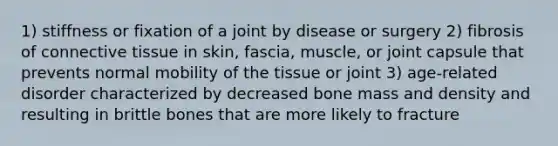 1) stiffness or fixation of a joint by disease or surgery 2) fibrosis of connective tissue in skin, fascia, muscle, or joint capsule that prevents normal mobility of the tissue or joint 3) age-related disorder characterized by decreased bone mass and density and resulting in brittle bones that are more likely to fracture